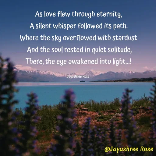 Quote by Jayashree Rose - As love flew through eternity,
A silent whisper followed its path.
Where the sky overflowed with stardust
 And the soul rested in quiet solitude,
There, the eye awakened into light...!

Jayashree Rose  - Made using Quotes Creator App, Post Maker App