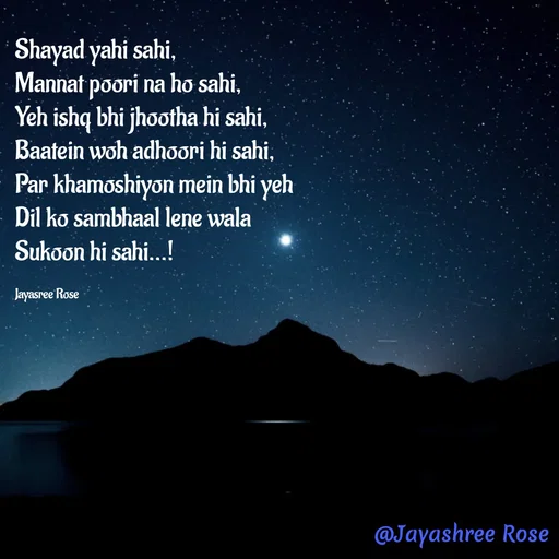 Quote by Jayashree Rose - Shayad yahi sahi,
Mannat poori na ho sahi,
Yeh ishq bhi jhootha hi sahi,
Baatein woh adhoori hi sahi,
Par khamoshiyon mein bhi yeh
Dil ko sambhaal lene wala
Sukoon hi sahi...!

Jayasree Rose  - Made using Quotes Creator App, Post Maker App
