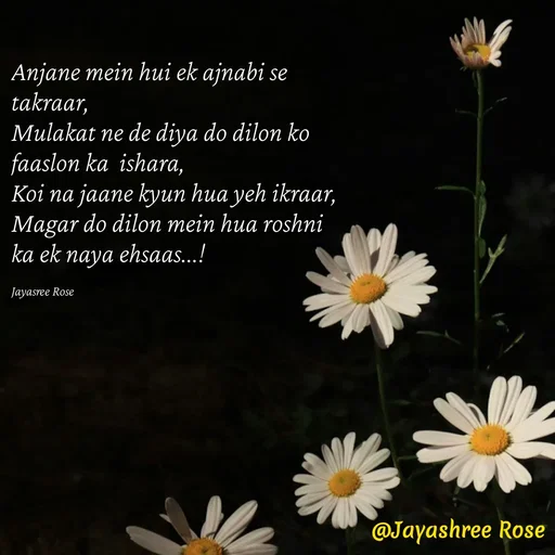 Quote by Jayashree Rose - Anjane mein hui ek ajnabi se takraar,
Mulakat ne de diya do dilon ko faaslon ka  ishara,
Koi na jaane kyun hua yeh ikraar,
Magar do dilon mein hua roshni ka ek naya ehsaas...!

Jayasree Rose - Made using Quotes Creator App, Post Maker App