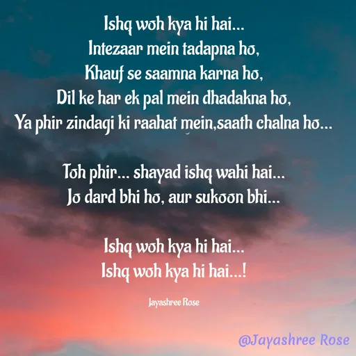 Quote by Jayashree Rose - Ishq woh kya hi hai…
Intezaar mein tadapna ho,
Khauf se saamna karna ho,
Dil ke har ek pal mein dhadakna ho,
Ya phir zindagi ki raahat mein,saath chalna ho…

Toh phir… shayad ishq wahi hai…
Jo dard bhi ho, aur sukoon bhi…

Ishq woh kya hi hai…
Ishq woh kya hi hai…!

Jayashree Rose - Made using Quotes Creator App, Post Maker App