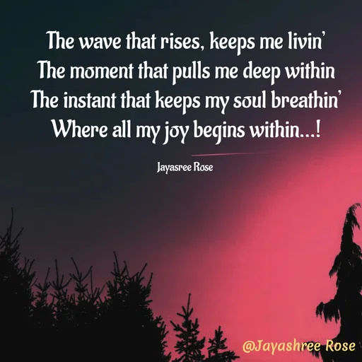 Quote by Jayashree Rose - The wave that rises, keeps me livin’
The moment that pulls me deep within
The instant that keeps my soul breathin’
Where all my joy begins within...!

Jayasree Rose  - Made using Quotes Creator App, Post Maker App
