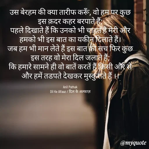 Quote by Dil Ke Alfaaz / दिल के अल्फाज़ - उस बेरहम की क्या तारीफ करूँ, वो हम पर कुछ इस क़दर कहर बरपाते हैं;
पहले दिखाते हैं कि उनको भी चाहत है मेरी और हमको भी इस बात का यकीन दिलाते हैं।
जब हम भी मान लेते हैं इस बात को सच फिर कुछ इस तरह वो मेरा दिल जलाते हैं;
कि हमारे सामने ही वो बातें करतें हैं किसी और से और हमें तडपते देखकर मुस्कुराते हैं ।।

Anil Pathak
Dil Ke Alfaaz / दिल के अल्फाज़ - Made using Quotes Creator App, Post Maker App