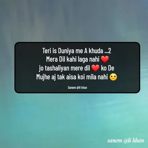 Quote by SANEM ALI KHAN - Teri is Duniya me A khuda ...2 
Mera Dil kahi laga nahi ❤
jo tashaliyan mere dil ❤ ko De 
Mujhe aj tak aisa koi mila nahi 😐 

Sanem @li khan - Made using Quotes Creator App, Post Maker App