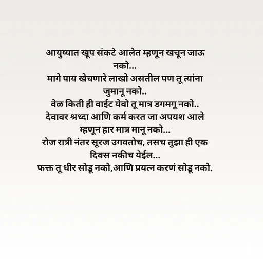 Quote by Kavita Parabkar - आयुष्यात खूप संकटे आलेत म्हणून खचून जाऊ नको...
मागे पाय खेचणारे लाखो असतील पण तू त्यांना जुमानू नको..
वेळ किती ही वाईट येवो तू मात्र डगमगू नको..
देवावर श्रध्दा आणि कर्म करत जा अपयश आले म्हणून हार मात्र मानू नको...
रोज रात्री नंतर सूरज उगवतोच, तसच तुझा ही एक दिवस नकीच येईल...
फक्त तू धीर सोडू नको,आणि प्रयत्न करणं सोडू नको. - Made using Quotes Creator App, Post Maker App