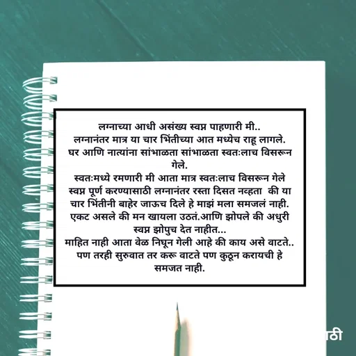 Quote by Kavita Parabkar - लग्नाच्या आधी असंख्य स्वप्न पाहणारी मी..
लग्नानंतर मात्र या चार भिंतीच्या आत मध्येच राहू लागले.
घर आणि नात्यांना सांभाळता सांभाळता स्वतःलाच विसरून गेले.
स्वतःमध्ये रमणारी मी आता मात्र स्वतःलाच विसरून गेले
स्वप्न पूर्ण करण्यासाठी लग्नानंतर रस्ता दिसत नव्हता  की या चार भिंतीनी बाहेर जाऊच दिले हे माझं मला समजलं नाही.
एकट असले की मन खायला उठतं.आणि झोपले की अधुरी स्वप्न झोपुच देत नाहीत...
माहित नाही आता वेळ निघून गेली आहे की काय असे वाटते.. पण तरही सुरुवात तर करू वाटते पण कुठून करायची हे समजत नाही. - Made using Quotes Creator App, Post Maker App