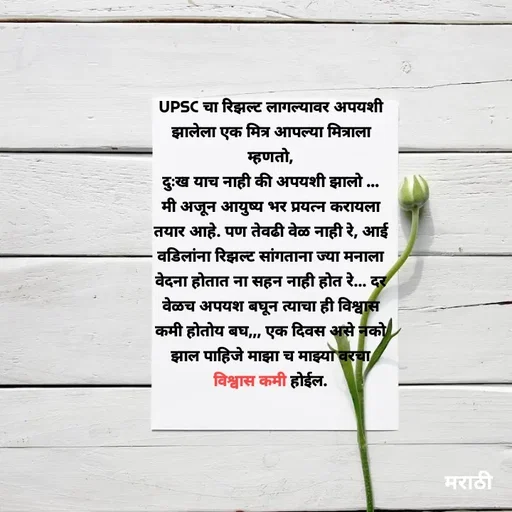 Quote by Kavita Parabkar - UPSC चा रिझल्ट लागल्यावर अपयशी झालेला एक मित्र आपल्या मित्राला म्हणतो,
दुःख याच नाही की अपयशी झालो ...
मी अजून आयुष्य भर प्रयत्न करायला तयार आहे. पण तेवढी वेळ नाही रे, आई वडिलांना रिझल्ट सांगताना ज्या मनाला वेदना होतात ना सहन नाही होत रे... दर वेळच अपयश बघून त्याचा ही विश्वास कमी होतोय बघ,,, एक दिवस असे नको झाल पाहिजे माझा च माझ्या वरचा विश्वास कमी होईल. - Made using Quotes Creator App, Post Maker App