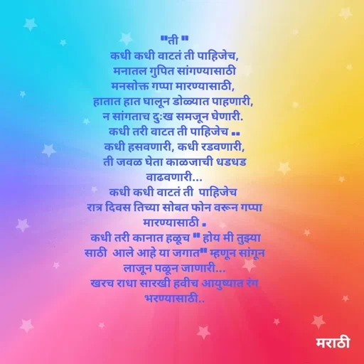 Quote by Kavita Parabkar - "ती "
कधी कधी वाटतं ती पाहिजेच,
मनातल गुपित सांगण्यासाठी
मनसोक्त गप्पा मारण्यासाठी, 
हातात हात घालून डोळ्यात पाहणारी, 
न सांगताच दुःख समजून घेणारी. 
कधी तरी वाटत ती पाहिजेच ..
कधी हसवणारी, कधी रडवणारी,
ती जवळ घेता काळजाची धडधड वाढवणारी...
कधी कधी वाटतं ती  पाहिजेच 
रात्र दिवस तिच्या सोबत फोन वरून गप्पा मारण्यासाठी .
 कधी तरी कानात हळूच " होय मी तुझ्या साठी  आले आहे या जगात" म्हणून सांगून लाजून पळून जाणारी...
खरच राधा सारखी हवीच आयुष्यात रंग भरण्यासाठी..

 - Made using Quotes Creator App, Post Maker App