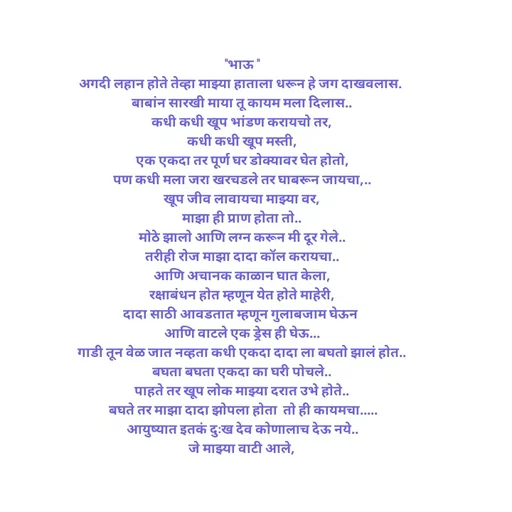 Quote by Kavita Parabkar - "भाऊ "
अगदी लहान होते तेव्हा माझ्या हाताला धरून हे जग दाखवलास. 
बाबांन सारखी माया तू कायम मला दिलास..
कधी कधी खूप भांडण करायचो तर,
कधी कधी खूप मस्ती,
एक एकदा तर पूर्ण घर डोक्यावर घेत होतो,
पण कधी मला जरा खरचडले तर घाबरून जायचा,..
खूप जीव लावायचा माझ्या वर,
माझा ही प्राण होता तो..
मोठे झालो आणि लग्न करून मी दूर गेले..
तरीही रोज माझा दादा कॉल करायचा..
आणि अचानक काळान घात केला,
रक्षाबंधन होत म्हणून येत होते माहेरी,
दादा साठी आवडतात म्हणून गुलाबजाम घेऊन 
आणि वाटले एक ड्रेस ही घेऊ...
गाडी तून वेळ जात नव्हता कधी एकदा दादा ला बघतो झालं होत..
बघता बघता एकदा का घरी पोचले..
पाहते तर खूप लोक माझ्या दरात उभे होते..
 बघते तर माझा दादा झोपला होता  तो ही कायमचा.....
आयुष्यात इतकं दुःख देव कोणालाच देऊ नये..
जे माझ्या वाटी आले,

 - Made using Quotes Creator App, Post Maker App