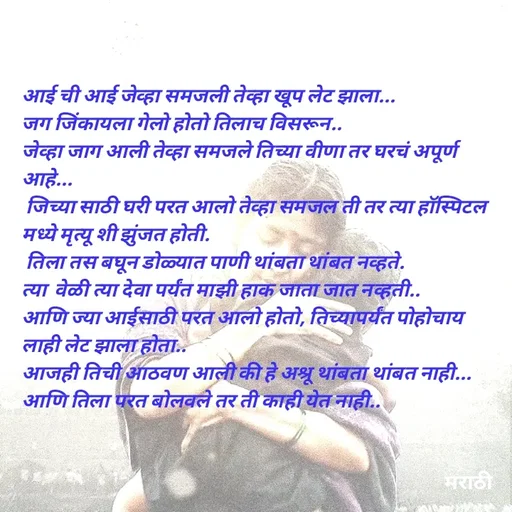 Quote by Kavita Parabkar - आई ची आई जेव्हा समजली तेव्हा खूप लेट झाला...
जग जिंकायला गेलो होतो तिलाच विसरून..
जेव्हा जाग आली तेव्हा समजले तिच्या वीणा तर घरचं अपूर्ण आहे...
 जिच्या साठी घरी परत आलो तेव्हा समजल ती तर त्या हॉस्पिटल मध्ये मृत्यू शी झुंजत होती.
 तिला तस बघून डोळ्यात पाणी थांबता थांबत नव्हते.
त्या  वेळी त्या देवा पर्यंत माझी हाक जाता जात नव्हती..
आणि ज्या आईसाठी परत आलो होतो, तिच्यापर्यंत पोहोचाय लाही लेट झाला होता..
आजही तिची आठवण आली की हे अश्रू थांबता थांबत नाही...
आणि तिला परत बोलवले तर ती काही येत नाही..


 - Made using Quotes Creator App, Post Maker App
