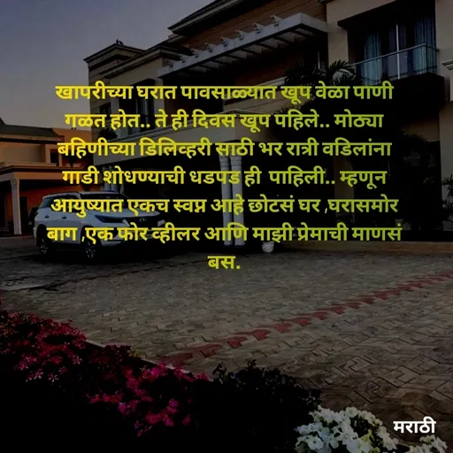 Quote by Kavita Parabkar - खापरीच्या घरात पावसाळ्यात खूप वेळा पाणी गळत होत.. ते ही दिवस खूप पहिले.. मोठ्या बहिणीच्या डिलिव्हरी साठी भर रात्री वडिलांना गाडी शोधण्याची धडपड ही  पाहिली.. म्हणून आयुष्यात एकच स्वप्न आहे छोटसं घर ,घरासमोर बाग ,एक फोर व्हीलर आणि माझी प्रेमाची माणसं बस. - Made using Quotes Creator App, Post Maker App