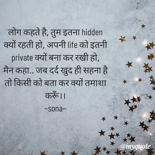 Quote by Sona Barnwal - लोग कहते है, तुम इतना hidden क्यों रहती हो, अपनी life को इतनी private क्यों बना कर रखी हो,
मैन कहा.. जब दर्द खुद ही सहना है तो किसी को बता कर क्यों तमाशा करूँ।।
~sona~ - Made using Quotes Creator App, Post Maker App