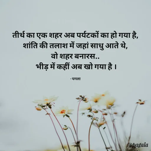 Quote by Pagala  Kahi Ka - तीर्थ का एक शहर अब पर्यटकों का हो गया है,
शांति की तलाश में जहां साधु आते थे,
वो शहर बनारस..
 भीड़ में कहीं अब खो गया है ।

- पगला - Made using Quotes Creator App, Post Maker App