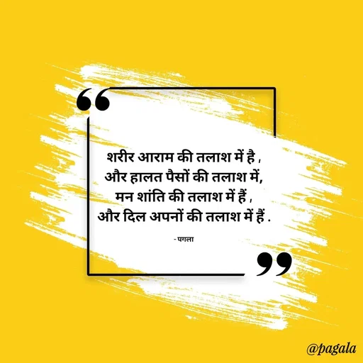 Quote by Pagala  Kahi Ka - शरीर आराम की तलाश में है ,
और हालत पैसों की तलाश में,
मन शांति की तलाश में हैं ,
और दिल अपनों की तलाश में हैं .

- पगला - Made using Quotes Creator App, Post Maker App