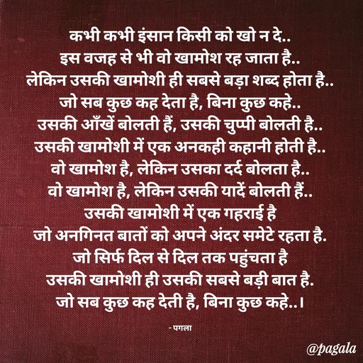 Quote by Pagala  Kahi Ka - कभी कभी इंसान किसी को खो न दे..
इस वजह से भी वो खामोश रह जाता है..
लेकिन उसकी खामोशी ही सबसे बड़ा शब्द होता है..
जो सब कुछ कह देता है, बिना कुछ कहे..
उसकी आँखें बोलती हैं, उसकी चुप्पी बोलती है..
उसकी खामोशी में एक अनकही कहानी होती है..
वो खामोश है, लेकिन उसका दर्द बोलता है..
वो खामोश है, लेकिन उसकी यादें बोलती हैं..
उसकी खामोशी में एक गहराई है
जो अनगिनत बातों को अपने अंदर समेटे रहता है.
जो सिर्फ दिल से दिल तक पहुंचता है
उसकी खामोशी ही उसकी सबसे बड़ी बात है.
जो सब कुछ कह देती है, बिना कुछ कहे..।

- पगला - Made using Quotes Creator App, Post Maker App