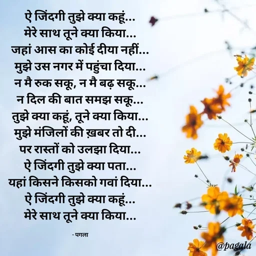 Quote by Pagala  Kahi Ka - ऐ जिंदगी तुझे क्या कहूं...
मेरे साथ तूने क्या किया...
जहां आस का कोई दीया नहीं...
मुझे उस नगर में पहुंचा दिया...
न मै रुक सकू, न मै बढ़ सकू...
न दिल की बात समझ सकू...
तुझे क्या कहूं, तूने क्या किया...
मुझे मंजिलों की ख़बर तो दी...
पर रास्तों को उलझा दिया...
ऐ जिंदगी तुझे क्या पता...
यहां किसने किसको गवां दिया...
ऐ जिंदगी तुझे क्या कहूं...
मेरे साथ तूने क्या किया...

- पगला - Made using Quotes Creator App, Post Maker App