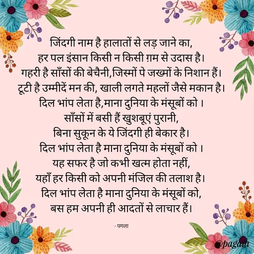 Quote by Pagala  Kahi Ka - जिंदगी नाम है हालातों से लड़ जाने का,
हर पल इंसान किसी न किसी ग़म से उदास है।
गहरी है साँसों की बेचैनी,जिस्मों पे जख्मों के निशान हैं।
टूटी है उम्मीदें मन की, खाली लगते महलों जैसे मकान है।
दिल भांप लेता है,माना दुनिया के मंसूबों को ।
साँसों में बसी हैं खुशबूएं पुरानी,
बिना सुकून के ये जिंदगी ही बेकार है।
दिल भांप लेता है माना दुनिया के मंसूबों को ।
यह सफर है जो कभी खत्म होता नहीं,
यहाँ हर किसी को अपनी मंजिल की तलाश है। 
दिल भांप लेता है माना दुनिया के मंसूबों को,
बस हम अपनी ही आदतों से लाचार हैं।

- पगला - Made using Quotes Creator App, Post Maker App
