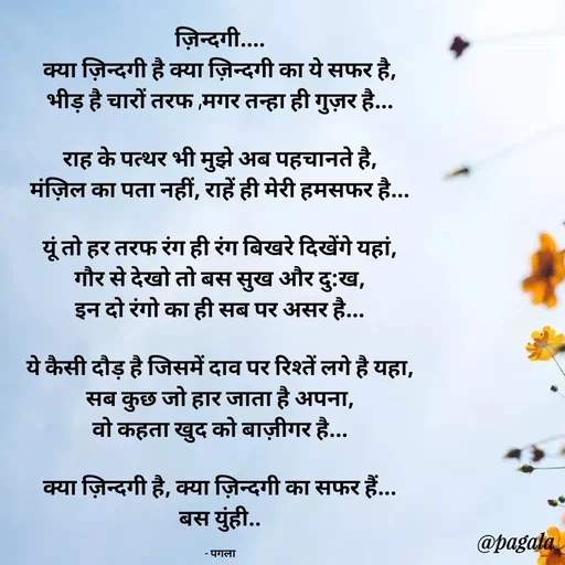 Quote by Pagala  Kahi Ka - ज़िन्दगी....
क्या ज़िन्दगी है क्या ज़िन्दगी का ये सफर है,
भीड़ है चारों तरफ ,मगर तन्हा ही गुज़र है...

राह के पत्थर भी मुझे अब पहचानते है,
मंज़िल का पता नहीं, राहें ही मेरी हमसफर है...

यूं तो हर तरफ रंग ही रंग बिखरे दिखेंगे यहां,
गौर से देखो तो बस सुख और दु:ख,
इन दो रंगो का ही सब पर असर है...

ये कैसी दौड़ है जिसमें दाव पर रिश्तें लगे है यहा,
सब कुछ जो हार जाता है अपना,
वो कहता खुद को बाज़ीगर है...

क्या ज़िन्दगी है, क्या ज़िन्दगी का सफर हैं...
बस युंही..

- पगला - Made using Quotes Creator App, Post Maker App