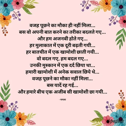 Quote by Pagala  Kahi Ka - वजह पूछने का मौका ही नहीं मिला...
बस वो अपनी बात करने का तरीका बदलते गए...
और हम अजनबी होते गए...
हर मुलाकात में एक दूरी बढ़ती गयी...
हर बातचीत में एक खामोशी छाती गयी...
वो बदल गए, हम बदल गए...
उनकी मुस्कान में एक दर्द छिपा था...
हमारी खामोशी में अनेक सवाल छिपे थे...
वजह पूछने का मौका नहीं मिला...
बस यादें रह गई...
और हमारे बीच एक अजीब सी खामोशी छा गयी...

- पगला - Made using Quotes Creator App, Post Maker App