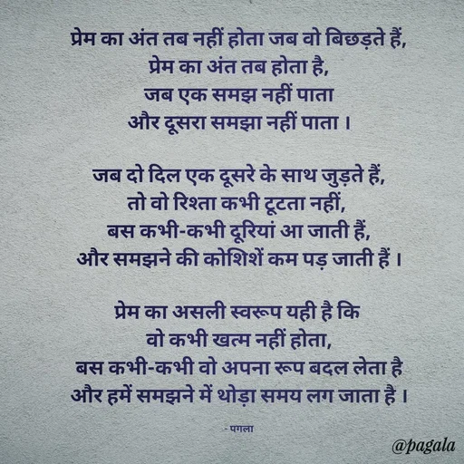 Quote by Pagala  Kahi Ka - प्रेम का अंत तब नहीं होता जब वो बिछड़ते हैं,
प्रेम का अंत तब होता है,
जब एक समझ नहीं पाता
और दूसरा समझा नहीं पाता ।

जब दो दिल एक दूसरे के साथ जुड़ते हैं,
तो वो रिश्ता कभी टूटता नहीं, 
बस कभी-कभी दूरियां आ जाती हैं,
और समझने की कोशिशें कम पड़ जाती हैं ।

प्रेम का असली स्वरूप यही है कि 
वो कभी खत्म नहीं होता,
बस कभी-कभी वो अपना रूप बदल लेता है
और हमें समझने में थोड़ा समय लग जाता है ।

- पगला - Made using Quotes Creator App, Post Maker App