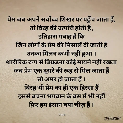 Quote by Pagala  Kahi Ka - प्रेम जब अपने सर्वोच्च शिखर पर पहुँच जाता हैं,
तो विरह की उत्पत्ति होती हैं ,
इतिहास गवाह हैं कि
जिन लोगों के प्रेम की मिसालें दी जाती हैं
उनका मिलन कभी नहीं हुआ ।
शारीरिक रूप से बिछड़ना कोई मायने नहीं रखता
जब प्रेम एक दूसरे की रूह से मिल जाता हैं
तो अमर हो जाता हैं ।
विरह भी प्रेम का ही एक हिस्सा हैं
इससे बचना भगवान के बस में भी नहीं
फ़िर हम इंसान क्या चीज़ हैं ।

- पगला - Made using Quotes Creator App, Post Maker App