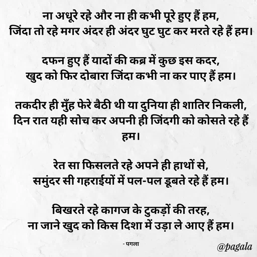 Quote by Pagala  Kahi Ka - ना अधूरे रहे और ना ही कभी पूरे हुए हैं हम,
जिंदा तो रहे मगर अंदर ही अंदर घुट घुट कर मरते रहे हैं हम।

दफन हुए हैं यादों की कब्र में कुछ इस कदर,
खुद को फिर दोबारा जिंदा कभी ना कर पाए हैं हम।

तकदीर ही मुँह फेरे बैठी थी या दुनिया ही शातिर निकली,
दिन रात यही सोच कर अपनी ही जिंदगी को कोसते रहे हैं हम।

रेत सा फिसलते रहे अपने ही हाथों से,
समुंदर सी गहराईयों में पल-पल डूबते रहे हैं हम।

बिखरते रहे कागज के टुकड़ों की तरह,
ना जाने खुद को किस दिशा में उड़ा ले आए हैं हम।

- पगला - Made using Quotes Creator App, Post Maker App