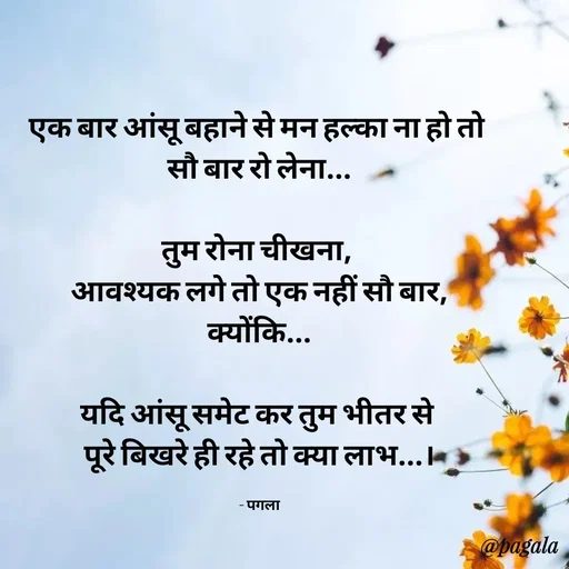 Quote by Pagala  Kahi Ka - एक बार आंसू बहाने से मन हल्का ना हो तो 
सौ बार रो लेना...

तुम रोना चीखना, 
आवश्यक लगे तो एक नहीं सौ बार,
क्योंकि...

यदि आंसू समेट कर तुम भीतर से 
पूरे बिखरे ही रहे तो क्या लाभ...।

- पगला - Made using Quotes Creator App, Post Maker App
