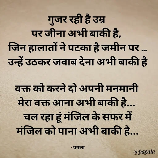 Quote by Pagala  Kahi Ka - गुजर रही है उम्र 
पर जीना अभी बाकी है, 
जिन हालातों ने पटका है जमीन पर ...
उन्हें उठकर जवाब देना अभी बाकी है

वक्त को करने दो अपनी मनमानी 
मेरा वक्त आना अभी बाकी है... 
चल रहा हूं मंजिल के सफर में
मंजिल को पाना अभी बाकी है...

- पगला - Made using Quotes Creator App, Post Maker App