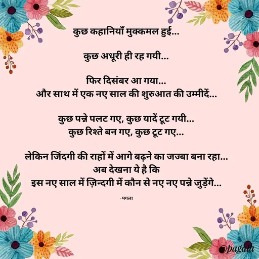 Quote by Pagala  Kahi Ka - कुछ कहानियाँ मुक्कमल हुई...

कुछ अधूरी ही रह गयी...

फिर दिसंबर आ गया...
और साथ में एक नए साल की शुरुआत की उम्मीदें...

कुछ पन्ने पलट गए, कुछ यादें टूट गयी...
कुछ रिश्ते बन गए, कुछ टूट गए...

लेकिन जिंदगी की राहों में आगे बढ़ने का जज्बा बना रहा...
अब देखना ये है कि
इस नए साल में ज़िन्दगी में कौन से नए नए पन्ने जुड़ेंगे...

- पगला - Made using Quotes Creator App, Post Maker App