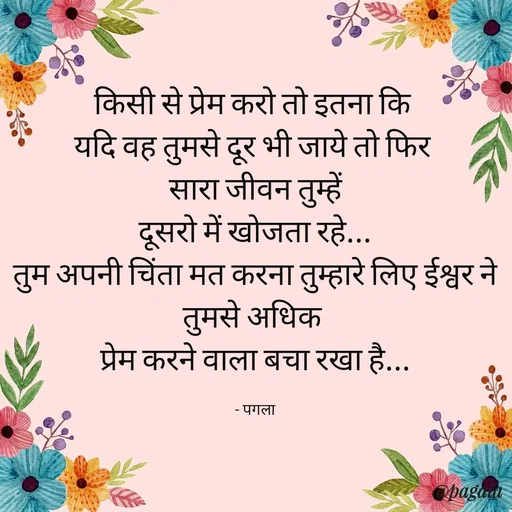 Quote by Pagala  Kahi Ka - किसी से प्रेम करो तो इतना कि 
यदि वह तुमसे दूर भी जाये तो फिर 
सारा जीवन तुम्हें
दूसरो में खोजता रहे...
तुम अपनी चिंता मत करना तुम्हारे लिए ईश्वर ने तुमसे अधिक 
प्रेम करने वाला बचा रखा है...

- पगला - Made using Quotes Creator App, Post Maker App