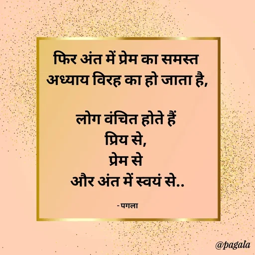 Quote by Pagala  Kahi Ka - फिर अंत में प्रेम का समस्त 
अध्याय विरह का हो जाता है,

लोग वंचित होते हैं 
प्रिय से, 
प्रेम से 
और अंत में स्वयं से..

- पगला - Made using Quotes Creator App, Post Maker App