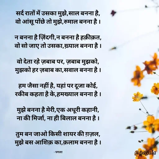 Quote by Pagala  Kahi Ka - सर्द रातों में उसका मुझे,साल बनना है,
वो आंसू पोंछे तो मुझे,रुमाल बनना है ।

न बनना है ज़िंदगी,न बनना है हक़ीक़त,
वो सो जाए तो उसका,ख़्याल बनना है ।

वो देता रहे ज़बाब पर, ज़बाब मुझको,
मुझको हर ज़बाब का,सवाल बनना है ।

हम जैसा नहीं है, यहां पर दूजा कोई,
रकीब कहता है के,हमख्याल बनना है ।

मुझे बनना है मेरी,एक अधूरी कहानी,
ना की मिर्जा, ना ही बिलाल बनना है ।

तुम बन जाओ किसी शायर की ग़ज़ल,
मुझे बस आशिक़ का,क़लाम बनना है ।

- पगला - Made using Quotes Creator App, Post Maker App