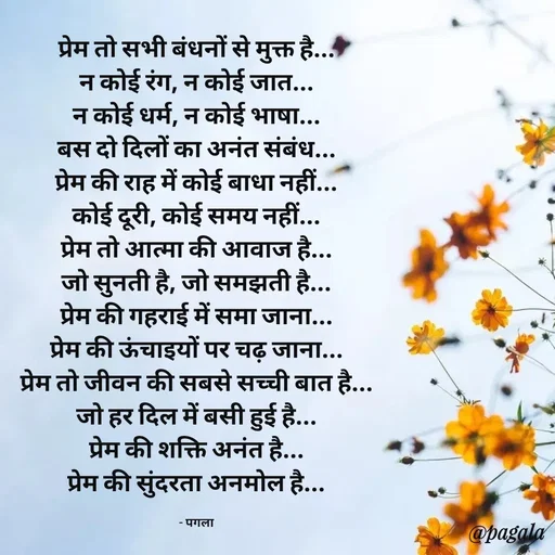 Quote by Pagala  Kahi Ka - प्रेम तो सभी बंधनों से मुक्त है...
न कोई रंग, न कोई जात...
न कोई धर्म, न कोई भाषा...
बस दो दिलों का अनंत संबंध...
प्रेम की राह में कोई बाधा नहीं...
कोई दूरी, कोई समय नहीं...
प्रेम तो आत्मा की आवाज है...
जो सुनती है, जो समझती है...
प्रेम की गहराई में समा जाना...
प्रेम की ऊंचाइयों पर चढ़ जाना...
प्रेम तो जीवन की सबसे सच्ची बात है...
जो हर दिल में बसी हुई है...
प्रेम की शक्ति अनंत है...
प्रेम की सुंदरता अनमोल है...

- पगला - Made using Quotes Creator App, Post Maker App