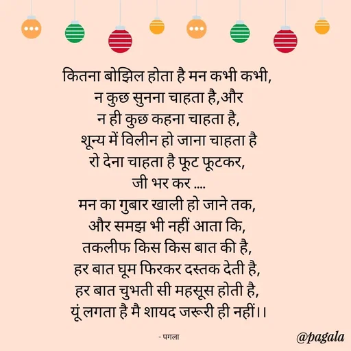 Quote by Pagala  Kahi Ka - कितना बोझिल होता है मन कभी कभी, 
न कुछ सुनना चाहता है,और
 न ही कुछ कहना चाहता है, 
शून्य में विलीन हो जाना चाहता है
रो देना चाहता है फूट फूटकर, 
जी भर कर ....
मन का गुबार खाली हो जाने तक, 
और समझ भी नहीं आता कि, 
तकलीफ किस किस बात की है, 
हर बात घूम फिरकर दस्तक देती है, 
हर बात चुभती सी महसूस होती है, 
यूं लगता है मै शायद जरूरी ही नहीं।।

- पगला - Made using Quotes Creator App, Post Maker App