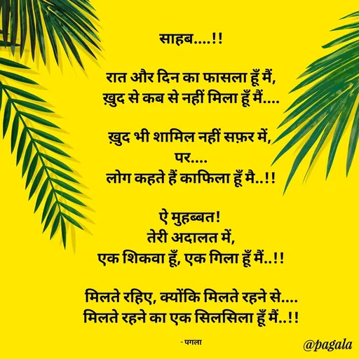Quote by Pagala  Kahi Ka - साहब....!!

रात और दिन का फासला हूँ मैं,
ख़ुद से कब से नहीं मिला हूँ मैं....

ख़ुद भी शामिल नहीं सफ़र में, 
पर....
लोग कहते हैं काफिला हूँ मै..!!

ऐ मुहब्बत! 
तेरी अदालत में,
एक शिकवा हूँ, एक गिला हूँ मैं..!!

मिलते रहिए, क्योंकि मिलते रहने से....
मिलते रहने का एक सिलसिला हूँ मैं..!!

- पगला - Made using Quotes Creator App, Post Maker App