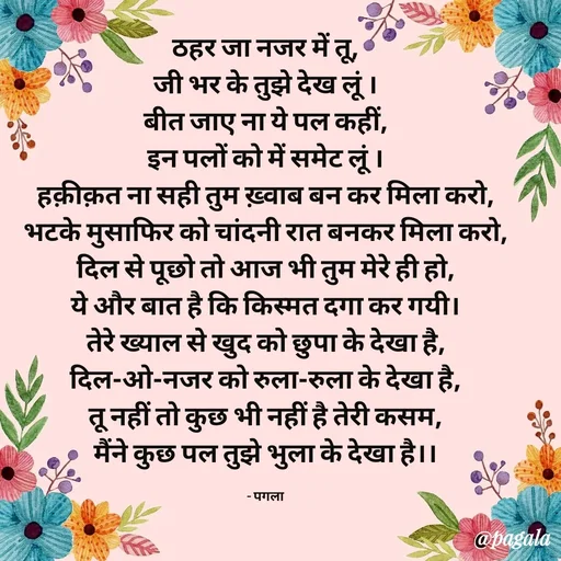 Quote by Pagala  Kahi Ka - ठहर जा नजर में तू,
जी भर के तुझे देख लूं ।
बीत जाए ना ये पल कहीं,
इन पलों को में समेट लूं ।
हक़ीक़त ना सही तुम ख़्वाब बन कर मिला करो,
भटके मुसाफिर को चांदनी रात बनकर मिला करो,
दिल से पूछो तो आज भी तुम मेरे ही हो,
ये और बात है कि किस्मत दगा कर गयी।
तेरे ख्याल से खुद को छुपा के देखा है,
दिल-ओ-नजर को रुला-रुला के देखा है,
तू नहीं तो कुछ भी नहीं है तेरी कसम,
मैंने कुछ पल तुझे भुला के देखा है।।

- पगला - Made using Quotes Creator App, Post Maker App