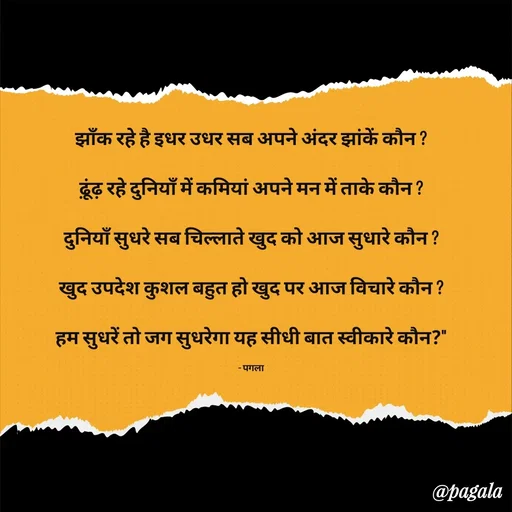 Quote by Pagala  Kahi Ka - झाँक रहे है इधर उधर सब अपने अंदर झांकें कौन ?

ढ़ूंढ़ रहे दुनियाँ में कमियां अपने मन में ताके कौन ?

दुनियाँ सुधरे सब चिल्लाते खुद को आज सुधारे कौन ?

खुद उपदेश कुशल बहुत हो खुद पर आज विचारे कौन ?

हम सुधरें तो जग सुधरेगा यह सीधी बात स्वीकारे कौन?"

- पगला - Made using Quotes Creator App, Post Maker App
