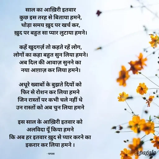 Quote by Pagala  Kahi Ka - साल का आख़िरी इतवार
कुछ इस तरह से बिताया हमने,
थोड़ा समय ख़ुद पर खर्च कर,
ख़ुद पर बहुत सा प्यार लुटाया हमने।

कहें खुदगर्ज़ तो कहते रहें लोग,
लोगों का कहा बहुत सुन लिया हमने।
अब दिल की आवाज़ सुनने का 
नया आग़ाज़ कर लिया हमने।

अधूरे ख्वाबों के बुझते दियों को 
फिर से रोशन कर लिया हमने 
जिन रास्तों पर कभी चले नहीं थे 
उन रास्तों को अब चुन लिया हमने 

इस साल के आख़िरी इतवार को 
अलविदा यूँ किया हमने 
कि अब हर इतवार ख़ुद से प्यार करने का 
इकरार कर लिया हमने । 

- पगला - Made using Quotes Creator App, Post Maker App
