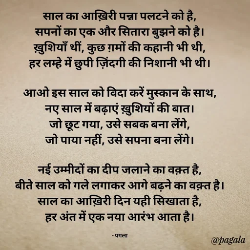 Quote by Pagala  Kahi Ka - साल का आख़िरी पन्ना पलटने को है,
सपनों का एक और सितारा बुझने को है।
ख़ुशियाँ थीं, कुछ ग़मों की कहानी भी थी,
हर लम्हे में छुपी ज़िंदगी की निशानी भी थी।

आओ इस साल को विदा करें मुस्कान के साथ,
नए साल में बढ़ाएं ख़ुशियों की बात।
जो छूट गया, उसे सबक बना लेंगे,
जो पाया नहीं, उसे सपना बना लेंगे।

नई उम्मीदों का दीप जलाने का वक़्त है,
बीते साल को गले लगाकर आगे बढ़ने का वक़्त है।
साल का आख़िरी दिन यही सिखाता है,
हर अंत में एक नया आरंभ आता है।

- पगला - Made using Quotes Creator App, Post Maker App