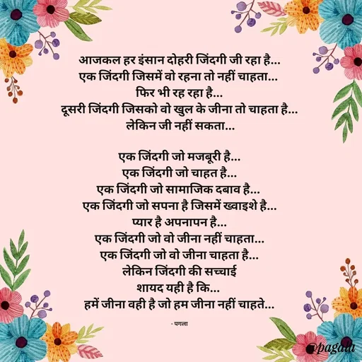 Quote by Pagala  Kahi Ka - आजकल हर इंसान दोहरी जिंदगी जी रहा है...
एक जिंदगी जिसमें वो रहना तो नहीं चाहता... 
फिर भी रह रहा है...
दूसरी जिंदगी जिसको वो खुल के जीना तो चाहता है...
 लेकिन जी नहीं सकता...

एक जिंदगी जो मजबूरी है...
एक जिंदगी जो चाहत है...
एक जिंदगी जो सामाजिक दबाव है... 
एक जिंदगी जो सपना है जिसमें ख्वाइशे है...
प्यार है अपनापन है...
एक जिंदगी जो वो जीना नहीं चाहता...
एक जिंदगी जो वो जीना चाहता है...
लेकिन जिंदगी की सच्चाई
शायद यही है कि... 
हमें जीना वही है जो हम जीना नहीं चाहते...

- पगला - Made using Quotes Creator App, Post Maker App