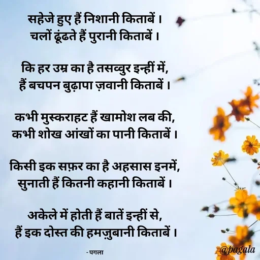 Quote by Pagala  Kahi Ka - सहेजे हुए हैं निशानी किताबें ।
चलों ढूंढते हैं पुरानी किताबें ।

कि हर उम्र का है तसव्वुर इन्हीं में,
हैं बचपन बुढ़ापा ज़वानी किताबें ।

कभी मुस्कराहट हैं खामोश लब की,
कभी शोख आंखों का पानी किताबें ।

किसी इक सफ़र का है अहसास इनमें,
सुनाती हैं कितनी कहानी किताबें ।

अकेले में होती हैं बातें इन्हीं से,
 हैं इक दोस्त की हमज़ुबानी किताबें ।

- पगला - Made using Quotes Creator App, Post Maker App