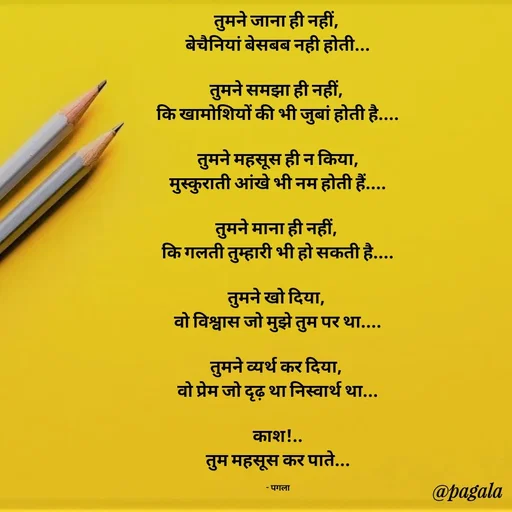 Quote by Pagala  Kahi Ka - तुमने जाना ही नहीं, 
बेचैनियां बेसबब नही होती...

तुमने समझा ही नहीं, 
कि खामोशियों की भी जुबां होती है....

तुमने महसूस ही न किया,
मुस्कुराती आंखे भी नम होती हैं....

तुमने माना ही नहीं, 
कि गलती तुम्हारी भी हो सकती है....

तुमने खो दिया, 
वो विश्वास जो मुझे तुम पर था....

तुमने व्यर्थ कर दिया, 
वो प्रेम जो दृढ़ था निस्वार्थ था...

काश!..
तुम महसूस कर पाते...

- पगला - Made using Quotes Creator App, Post Maker App