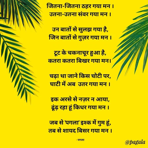 Quote by Pagala  Kahi Ka - जितना-जितना ठहर गया मन ।
उतना-उतना संवर गया मन ।

उन बातों से सुलझ गया है,
जिन बातों से गुज़र गया मन ।

टूट के चकनाचूर हुआ है,
कतरा कतरा बिखर गया मन। 

चढ़ा था जाने किस चोटी पर,
घाटी में अब  उतर गया मन ।

इक अरसे से नज़र न आया,
ढूंढ़ रहा हूं किधर गया मन ।

जब से 'पगला' इश्क में गुम हूं,
तब से शायद बिसर गया मन ।

- पगला - Made using Quotes Creator App, Post Maker App