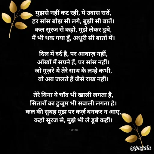 Quote by Pagala  Kahi Ka - मुझसे नहीं कट रही, ये उदास रातें,
हर सांस बोझ सी लगे, बुझी सी बातें।
कल सूरज से कहो, मुझे लेकर डूबे,
मैं भी थक गया हूँ, अधूरी सी बातों में।

दिल में दर्द है, पर आवाज़ नहीं,
आँखों में सपने हैं, पर सांस नहीं।
जो गुज़रे थे तेरे साथ के लम्हे कभी,
वो अब जलते हैं जैसे राख नहीं।

तेरे बिना ये चाँद भी खाली लगता है,
सितारों का हुजूम भी सवाली लगता है।
कल की सुबह मुझ पर कर्ज़ बनकर न आए,
कहो सूरज से, मुझे भी ले डूबे कहीं।

- पगला - Made using Quotes Creator App, Post Maker App
