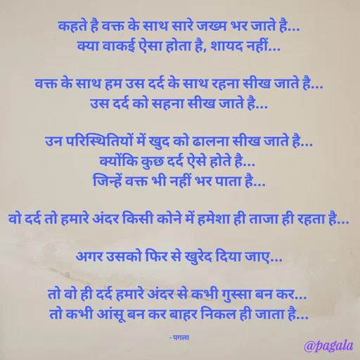 Quote by Pagala  Kahi Ka - कहते है वक्त के साथ सारे जख्म भर जाते है...
क्या वाकई ऐसा होता है, शायद नहीं...

वक्त के साथ हम उस दर्द के साथ रहना सीख जाते है...
उस दर्द को सहना सीख जाते है...

उन परिस्थितियों में खुद को ढालना सीख जाते है...
क्योंकि कुछ दर्द ऐसे होते है... 
जिन्हें वक्त भी नहीं भर पाता है...

वो दर्द तो हमारे अंदर किसी कोने में हमेशा ही ताजा ही रहता है...

अगर उसको फिर से खुरेद दिया जाए...

तो वो ही दर्द हमारे अंदर से कभी गुस्सा बन कर... 
तो कभी आंसू बन कर बाहर निकल ही जाता है...

- पगला - Made using Quotes Creator App, Post Maker App