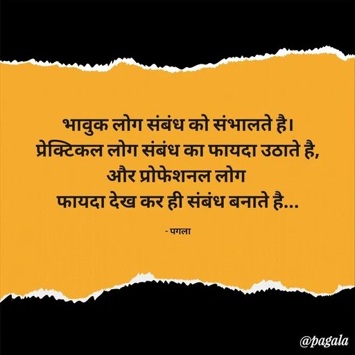 Quote by Pagala  Kahi Ka - भावुक लोग संबंध को संभालते है।
प्रेक्टिकल लोग संबंध का फायदा उठाते है,
और प्रोफेशनल लोग 
फायदा देख कर ही संबंध बनाते है...

- पगला - Made using Quotes Creator App, Post Maker App