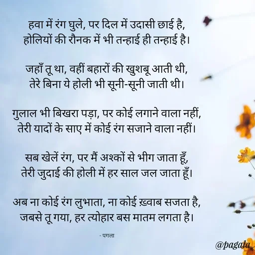 Quote by Pagala  Kahi Ka - हवा में रंग घुले, पर दिल में उदासी छाई है,
होलियों की रौनक में भी तन्हाई ही तन्हाई है।

जहाँ तू था, वहीं बहारों की खुशबू आती थी,
तेरे बिना ये होली भी सूनी-सूनी जाती थी।

गुलाल भी बिखरा पड़ा, पर कोई लगाने वाला नहीं,
तेरी यादों के साए में कोई रंग सजाने वाला नहीं।

सब खेलें रंग, पर मैं अश्कों से भीग जाता हूँ,
तेरी जुदाई की होली में हर साल जल जाता हूँ।

अब ना कोई रंग लुभाता, ना कोई ख़्वाब सजता है,
जबसे तू गया, हर त्योहार बस मातम लगता है।

- पगला - Made using Quotes Creator App, Post Maker App