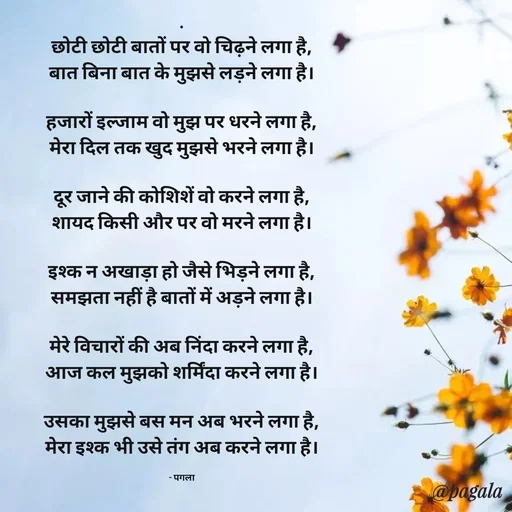 Quote by Pagala  Kahi Ka - .
छोटी छोटी बातों पर वो चिढ़ने लगा है,
बात बिना बात के मुझसे लड़ने लगा है।

हजारों इल्जाम वो मुझ पर धरने लगा है,
मेरा दिल तक खुद मुझसे भरने लगा है।

दूर जाने की कोशिशें वो करने लगा है,
शायद किसी और पर वो मरने लगा है।

इश्क न अखाड़ा हो जैसे भिड़ने लगा है,
समझता नहीं है बातों में अड़ने लगा है।

मेरे विचारों की अब निंदा करने लगा है,
आज कल मुझको शर्मिंदा करने लगा है।

उसका मुझसे बस मन अब भरने लगा है,
मेरा इश्क भी उसे तंग अब करने लगा है।

- पगला - Made using Quotes Creator App, Post Maker App