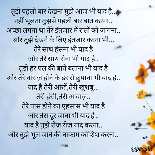 Quote by Pagala  Kahi Ka - तुझे पहली बार देखना मुझे आज भी याद है..
नहीं भूलता तुझसे पहली बार बात करना..
अच्छा लगता था तेरे इंतजार में रातों को जागना..
और तुझे देखने के लिए इंतजार करना भी...
तेरे साथ हंसना भी याद है
और तेरे साथ रोना भी याद है..
तुझे हर पल की बातें बताना भी याद है
और तेरे नाराज़ होने के डर से छुपाना भी याद है..
याद है तेरी आंखें,तेरी खुशबू...
तेरी हंसी,तेरी आवाज़..
तेरे पास होने का एहसास भी याद है
और तेरा दूर जाना भी याद है ..
याद है तुझे रोज़ रोज़ याद करना..
और तुझे भूल जाने की नाकाम कोशिश करना..

- पगला - Made using Quotes Creator App, Post Maker App