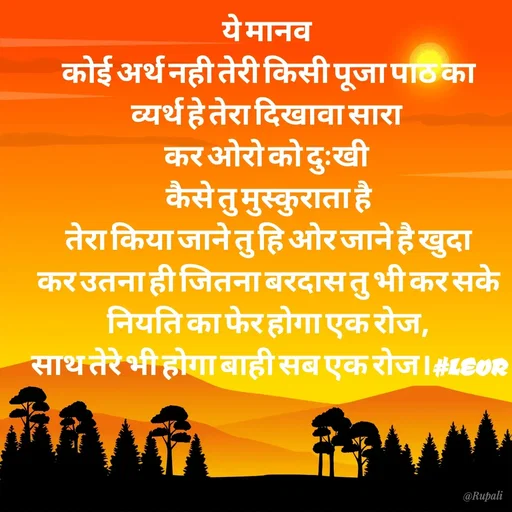 Quote by Aanjan - ये मानव 
कोई अर्थ नही तेरी किसी पूजा पाठ का
व्यर्थ हे तेरा दिखावा सारा 
कर ओरो को दुःखी 
कैसे तु मुस्कुराता है
तेरा किया जाने तु हि ओर जाने है खुदा
कर उतना ही जितना बरदास तु भी कर सके
नियति का फेर होगा एक रोज,
साथ तेरे भी होगा बाही सब एक रोज।#LEOR - Made using Quotes Creator App, Post Maker App