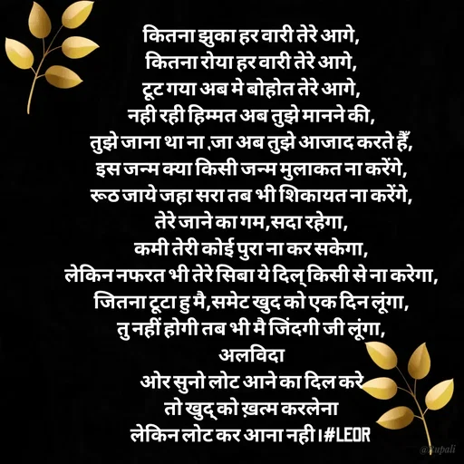 Quote by Aanjan - कितना झुका हर वारी तेरे आगे,
कितना रोया हर वारी तेरे आगे,
टूट गया अब मे बोहोत तेरे आगे,
नही रही हिम्मत अब तुझे मानने की,
तुझे जाना था ना ,जा अब तुझे आजाद करते हैँ,
इस जन्म क्या किसी जन्म मुलाकत ना करेंगे,
रूठ जाये जहा सरा तब भी शिकायत ना करेंगे,
तेरे जाने का गम,सदा रहेगा,
कमी तेरी कोई पुरा ना कर सकेगा,
लेकिन नफरत भी तेरे सिबा ये दिल् किसी से ना करेगा,
जितना टूटा हु मै,समेट खुद को एक दिन लूंगा,
तु नहीं होगी तब भी मै जिंदगी जी लूंगा,
अलविदा
ओर सुनो लोट आने का दिल करे
 तो खुद् को ख़त्म करलेना 
लेकिन लोट कर आना नही।#LEOR  - Made using Quotes Creator App, Post Maker App